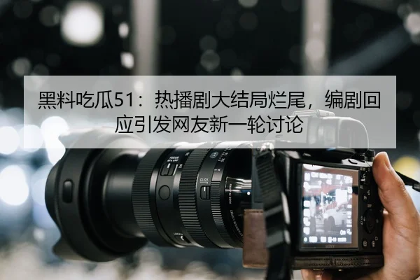 黑料吃瓜51：热播剧大结局烂尾，编剧回应引发网友新一轮讨论